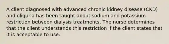 A client diagnosed with advanced chronic kidney disease (CKD) and oliguria has been taught about sodium and potassium restriction between dialysis treatments. The nurse determines that the client understands this restriction if the client states that it is acceptable to use: