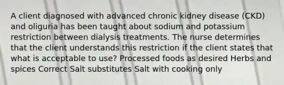 A client diagnosed with advanced chronic kidney disease (CKD) and oliguria has been taught about sodium and potassium restriction between dialysis treatments. The nurse determines that the client understands this restriction if the client states that what is acceptable to use? Processed foods as desired Herbs and spices Correct Salt substitutes Salt with cooking only