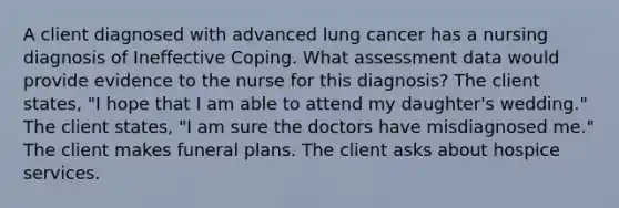 A client diagnosed with advanced lung cancer has a nursing diagnosis of Ineffective Coping. What assessment data would provide evidence to the nurse for this diagnosis? The client states, "I hope that I am able to attend my daughter's wedding." The client states, "I am sure the doctors have misdiagnosed me." The client makes funeral plans. The client asks about hospice services.