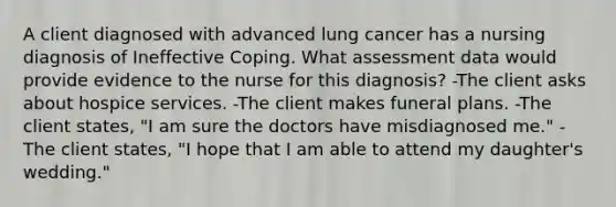 A client diagnosed with advanced lung cancer has a nursing diagnosis of Ineffective Coping. What assessment data would provide evidence to the nurse for this diagnosis? -The client asks about hospice services. -The client makes funeral plans. -The client states, "I am sure the doctors have misdiagnosed me." -The client states, "I hope that I am able to attend my daughter's wedding."