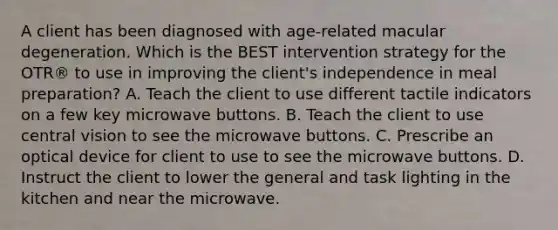 A client has been diagnosed with age-related macular degeneration. Which is the BEST intervention strategy for the OTR® to use in improving the client's independence in meal preparation? A. Teach the client to use different tactile indicators on a few key microwave buttons. B. Teach the client to use central vision to see the microwave buttons. C. Prescribe an optical device for client to use to see the microwave buttons. D. Instruct the client to lower the general and task lighting in the kitchen and near the microwave.