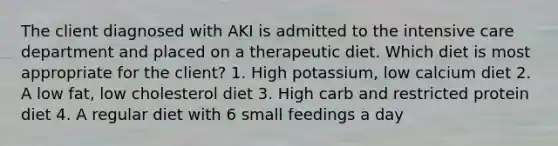 The client diagnosed with AKI is admitted to the intensive care department and placed on a therapeutic diet. Which diet is most appropriate for the client? 1. High potassium, low calcium diet 2. A low fat, low cholesterol diet 3. High carb and restricted protein diet 4. A regular diet with 6 small feedings a day