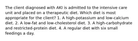 The client diagnosed with AKI is admitted to the intensive care unit and placed on a therapeutic diet. Which diet is most appropriate for the client? 1. A high-potassium and low-calcium diet. 2. A low-fat and low-cholesterol diet. 3. A high-carbohydrate and restricted-protein diet. 4. A regular diet with six small feedings a day.