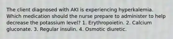 The client diagnosed with AKI is experiencing hyperkalemia. Which medication should the nurse prepare to administer to help decrease the potassium level? 1. Erythropoietin. 2. Calcium gluconate. 3. Regular insulin. 4. Osmotic diuretic.