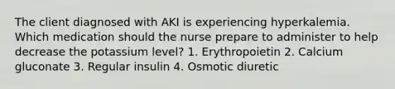 The client diagnosed with AKI is experiencing hyperkalemia. Which medication should the nurse prepare to administer to help decrease the potassium level? 1. Erythropoietin 2. Calcium gluconate 3. Regular insulin 4. Osmotic diuretic