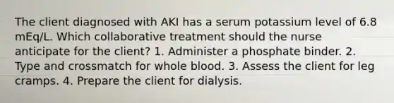 The client diagnosed with AKI has a serum potassium level of 6.8 mEq/L. Which collaborative treatment should the nurse anticipate for the client? 1. Administer a phosphate binder. 2. Type and crossmatch for whole blood. 3. Assess the client for leg cramps. 4. Prepare the client for dialysis.