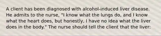 A client has been diagnosed with alcohol-induced liver disease. He admits to the nurse, "I know what the lungs do, and I know what the heart does, but honestly, I have no idea what the liver does in the body." The nurse should tell the client that the liver: