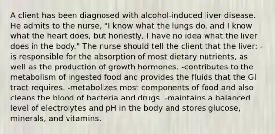 A client has been diagnosed with alcohol-induced liver disease. He admits to the nurse, "I know what the lungs do, and I know what the heart does, but honestly, I have no idea what the liver does in the body." The nurse should tell the client that the liver: -is responsible for the absorption of most dietary nutrients, as well as the production of growth hormones. -contributes to the metabolism of ingested food and provides the fluids that the GI tract requires. -metabolizes most components of food and also cleans the blood of bacteria and drugs. -maintains a balanced level of electrolytes and pH in the body and stores glucose, minerals, and vitamins.