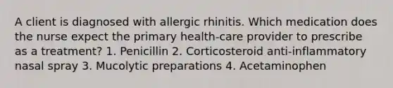 A client is diagnosed with allergic rhinitis. Which medication does the nurse expect the primary health-care provider to prescribe as a treatment? 1. Penicillin 2. Corticosteroid anti-inflammatory nasal spray 3. Mucolytic preparations 4. Acetaminophen