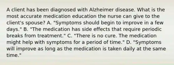 A client has been diagnosed with Alzheimer disease. What is the most accurate medication education the nurse can give to the client's spouse? A. "Symptoms should begin to improve in a few days." B. "The medication has side effects that require periodic breaks from treatment." C. "There is no cure. The medication might help with symptoms for a period of time." D. "Symptoms will improve as long as the medication is taken daily at the same time."