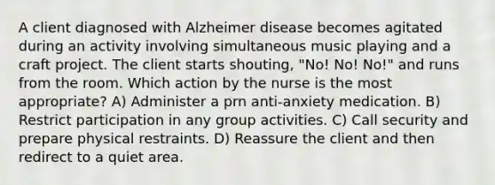 A client diagnosed with Alzheimer disease becomes agitated during an activity involving simultaneous music playing and a craft project. The client starts shouting, "No! No! No!" and runs from the room. Which action by the nurse is the most appropriate? A) Administer a prn anti-anxiety medication. B) Restrict participation in any group activities. C) Call security and prepare physical restraints. D) Reassure the client and then redirect to a quiet area.