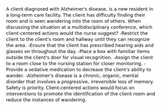 A client diagnosed with Alzheimer's disease, is a new resident in a long-term care facility. The client has difficulty finding their room and is seen wandering into the room of others. When discussing the situation at a multidisciplinary conference, which client-centered actions would the nurse suggest? -Restrict the client to the client's room and hallway until they can recognize the area. -Ensure that the client has prescribed hearing aids and glasses on throughout the day. -Place a box with familiar items outside the client's door for visual recognition. -Assign the client to a room close to the nursing station for closer monitoring. -Provide a sedative medication to decrease the client's ability to wander. -Alzheimer's disease is a chronic, organic, mental disorder that involves a progressive, irreversible loss of memory. Safety is priority. Client-centered actions would focus on interventions to promote the identification of the client room and reduce the instances of wandering.