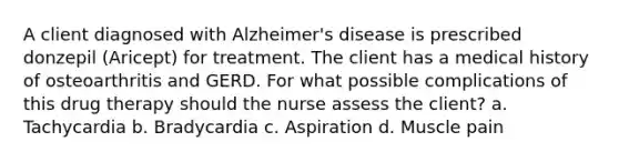 A client diagnosed with Alzheimer's disease is prescribed donzepil (Aricept) for treatment. The client has a medical history of osteoarthritis and GERD. For what possible complications of this drug therapy should the nurse assess the client? a. Tachycardia b. Bradycardia c. Aspiration d. Muscle pain