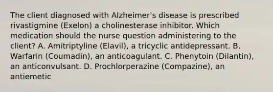 The client diagnosed with Alzheimer's disease is prescribed rivastigmine (Exelon) a cholinesterase inhibitor. Which medication should the nurse question administering to the client? A. Amitriptyline (Elavil), a tricyclic antidepressant. B. Warfarin (Coumadin), an anticoagulant. C. Phenytoin (Dilantin), an anticonvulsant. D. Prochlorperazine (Compazine), an antiemetic