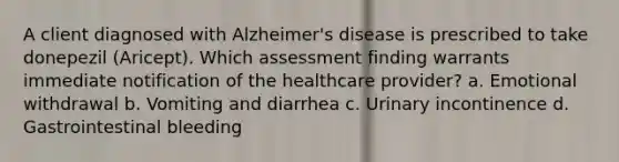 A client diagnosed with Alzheimer's disease is prescribed to take donepezil (Aricept). Which assessment finding warrants immediate notification of the healthcare provider? a. Emotional withdrawal b. Vomiting and diarrhea c. Urinary incontinence d. Gastrointestinal bleeding