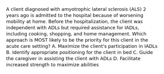 A client diagnosed with amyotrophic lateral sclerosis (ALS) 2 years ago is admitted to the hospital because of worsening mobility at home. Before the hospitalization, the client was independent with ADLs but required assistance for IADLs, including cooking, shopping, and home management. Which approach is MOST likely to be the priority for this client in the acute care setting? A. Maximize the client's participation in IADLs B. Identify appropriate positioning for the client in bed C. Guide the caregiver in assisting the client with ADLs D. Facilitate increased strength to maximize abilities