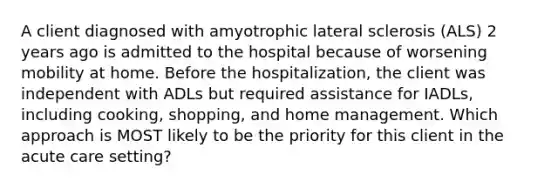 A client diagnosed with amyotrophic lateral sclerosis (ALS) 2 years ago is admitted to the hospital because of worsening mobility at home. Before the hospitalization, the client was independent with ADLs but required assistance for IADLs, including cooking, shopping, and home management. Which approach is MOST likely to be the priority for this client in the acute care setting?