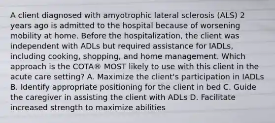 A client diagnosed with amyotrophic lateral sclerosis (ALS) 2 years ago is admitted to the hospital because of worsening mobility at home. Before the hospitalization, the client was independent with ADLs but required assistance for IADLs, including cooking, shopping, and home management. Which approach is the COTA® MOST likely to use with this client in the acute care setting? A. Maximize the client's participation in IADLs B. Identify appropriate positioning for the client in bed C. Guide the caregiver in assisting the client with ADLs D. Facilitate increased strength to maximize abilities