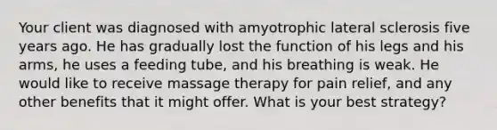 Your client was diagnosed with amyotrophic lateral sclerosis five years ago. He has gradually lost the function of his legs and his arms, he uses a feeding tube, and his breathing is weak. He would like to receive massage therapy for pain relief, and any other benefits that it might offer. What is your best strategy?