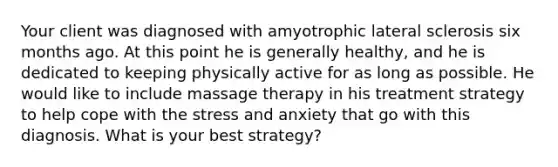 Your client was diagnosed with amyotrophic lateral sclerosis six months ago. At this point he is generally healthy, and he is dedicated to keeping physically active for as long as possible. He would like to include massage therapy in his treatment strategy to help cope with the stress and anxiety that go with this diagnosis. What is your best strategy?