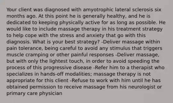 Your client was diagnosed with amyotrophic lateral sclerosis six months ago. At this point he is generally healthy, and he is dedicated to keeping physically active for as long as possible. He would like to include massage therapy in his treatment strategy to help cope with the stress and anxiety that go with this diagnosis. What is your best strategy? -Deliver massage within pain tolerance, being careful to avoid any stimulus that triggers muscle cramping or other painful responses -Deliver massage, but with only the lightest touch, in order to avoid speeding the process of this progressive disease -Refer him to a therapist who specializes in hands-off modalities; massage therapy is not appropriate for this client -Refuse to work with him until he has obtained permission to receive massage from his neurologist or primary care physician