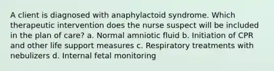 A client is diagnosed with anaphylactoid syndrome. Which therapeutic intervention does the nurse suspect will be included in the plan of care? a. Normal amniotic fluid b. Initiation of CPR and other life support measures c. Respiratory treatments with nebulizers d. Internal fetal monitoring