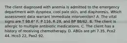 The client diagnosed with anemia is admitted to the emergency department with dyspnea, cool pale skin, and diaphoresis. Which assessment data warrant immediate intervention? A. The vital signs are T 98.6° F, P 116, R 28, and BP 88/62. B. The client is allergic to multiple antibiotic medications. C. The client has a history of receiving chemotherapy. D. ABGs are pH 7.35, Pco2 44, Hco3 22, Pao2 92.