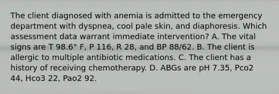 The client diagnosed with anemia is admitted to the emergency department with dyspnea, cool pale skin, and diaphoresis. Which assessment data warrant immediate intervention? A. The vital signs are T 98.6° F, P 116, R 28, and BP 88/62. B. The client is allergic to multiple antibiotic medications. C. The client has a history of receiving chemotherapy. D. ABGs are pH 7.35, Pco2 44, Hco3 22, Pao2 92.