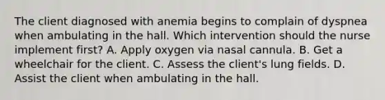 The client diagnosed with anemia begins to complain of dyspnea when ambulating in the hall. Which intervention should the nurse implement first? A. Apply oxygen via nasal cannula. B. Get a wheelchair for the client. C. Assess the client's lung fields. D. Assist the client when ambulating in the hall.