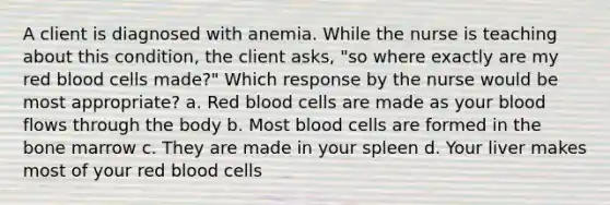 A client is diagnosed with anemia. While the nurse is teaching about this condition, the client asks, "so where exactly are my red blood cells made?" Which response by the nurse would be most appropriate? a. Red blood cells are made as your blood flows through the body b. Most blood cells are formed in the bone marrow c. They are made in your spleen d. Your liver makes most of your red blood cells