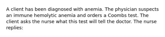 A client has been diagnosed with anemia. The physician suspects an immune hemolytic anemia and orders a Coombs test. The client asks the nurse what this test will tell the doctor. The nurse replies: