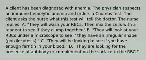 A client has been diagnosed with anemia. The physician suspects an immune hemolytic anemia and orders a Coombs test. The client asks the nurse what this test will tell the doctor. The nurse replies: A. "They will wash your RBCs. Then mix the cells with a reagent to see if they clump together." B. "They will look at your RBCs under a microscope to see if they have an irregular shape (poikilocytosis)." C. "They will be looking to see if you have enough ferritin in your blood." D. "They are looking for the presence of antibody or complement on the surface to the RBC."