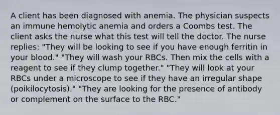 A client has been diagnosed with anemia. The physician suspects an immune hemolytic anemia and orders a Coombs test. The client asks the nurse what this test will tell the doctor. The nurse replies: "They will be looking to see if you have enough ferritin in your blood." "They will wash your RBCs. Then mix the cells with a reagent to see if they clump together." "They will look at your RBCs under a microscope to see if they have an irregular shape (poikilocytosis)." "They are looking for the presence of antibody or complement on the surface to the RBC."