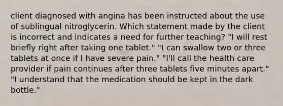 client diagnosed with angina has been instructed about the use of sublingual nitroglycerin. Which statement made by the client is incorrect and indicates a need for further teaching? "I will rest briefly right after taking one tablet." "I can swallow two or three tablets at once if I have severe pain." "I'll call the health care provider if pain continues after three tablets five minutes apart." "I understand that the medication should be kept in the dark bottle."