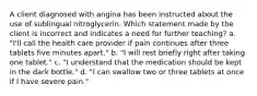 A client diagnosed with angina has been instructed about the use of sublingual nitroglycerin. Which statement made by the client is incorrect and indicates a need for further teaching? a. "I'll call the health care provider if pain continues after three tablets five minutes apart." b. "I will rest briefly right after taking one tablet." c. "I understand that the medication should be kept in the dark bottle." d. "I can swallow two or three tablets at once if I have severe pain."