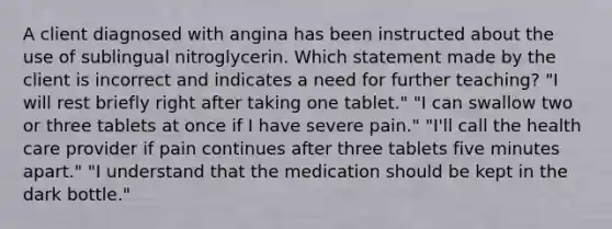 A client diagnosed with angina has been instructed about the use of sublingual nitroglycerin. Which statement made by the client is incorrect and indicates a need for further teaching? "I will rest briefly right after taking one tablet." "I can swallow two or three tablets at once if I have severe pain." "I'll call the health care provider if pain continues after three tablets five minutes apart." "I understand that the medication should be kept in the dark bottle."