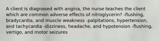 A client is diagnosed with angina, the nurse teaches the client which are common adverse effects of nitroglycerin? -flushing, bradycardia, and muscle weakness -palpitations, hypertension, and tachycardia -dizziness, headache, and hypotension -flushing, vertigo, and motor seizures