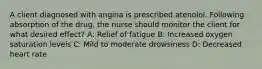 A client diagnosed with angina is prescribed atenolol. Following absorption of the drug, the nurse should monitor the client for what desired effect? A: Relief of fatigue B: Increased oxygen saturation levels C: Mild to moderate drowsiness D: Decreased heart rate