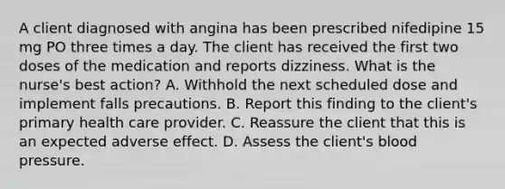 A client diagnosed with angina has been prescribed nifedipine 15 mg PO three times a day. The client has received the first two doses of the medication and reports dizziness. What is the nurse's best action? A. Withhold the next scheduled dose and implement falls precautions. B. Report this finding to the client's primary health care provider. C. Reassure the client that this is an expected adverse effect. D. Assess the client's <a href='https://www.questionai.com/knowledge/kD0HacyPBr-blood-pressure' class='anchor-knowledge'>blood pressure</a>.