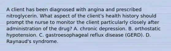 A client has been diagnosed with angina and prescribed nitroglycerin. What aspect of the client's health history should prompt the nurse to monitor the client particularly closely after administration of the drug? A. chronic depression. B. orthostatic hypotension. C. gastroesophageal reflux disease (GERD). D. Raynaud's syndrome.