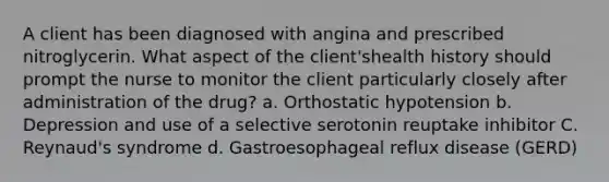 A client has been diagnosed with angina and prescribed nitroglycerin. What aspect of the client'shealth history should prompt the nurse to monitor the client particularly closely after administration of the drug? a. Orthostatic hypotension b. Depression and use of a selective serotonin reuptake inhibitor C. Reynaud's syndrome d. Gastroesophageal reflux disease (GERD)