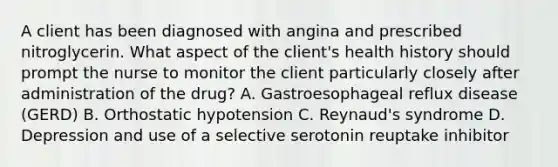 A client has been diagnosed with angina and prescribed nitroglycerin. What aspect of the client's health history should prompt the nurse to monitor the client particularly closely after administration of the drug? A. Gastroesophageal reflux disease (GERD) B. Orthostatic hypotension C. Reynaud's syndrome D. Depression and use of a selective serotonin reuptake inhibitor