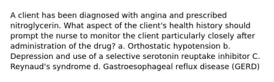 A client has been diagnosed with angina and prescribed nitroglycerin. What aspect of the client's health history should prompt the nurse to monitor the client particularly closely after administration of the drug? a. Orthostatic hypotension b. Depression and use of a selective serotonin reuptake inhibitor C. Reynaud's syndrome d. Gastroesophageal reflux disease (GERD)