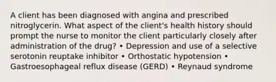 A client has been diagnosed with angina and prescribed nitroglycerin. What aspect of the client's health history should prompt the nurse to monitor the client particularly closely after administration of the drug? • Depression and use of a selective serotonin reuptake inhibitor • Orthostatic hypotension • Gastroesophageal reflux disease (GERD) • Reynaud syndrome