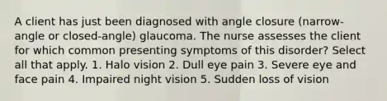 A client has just been diagnosed with angle closure (narrow-angle or closed-angle) glaucoma. The nurse assesses the client for which common presenting symptoms of this disorder? Select all that apply. 1. Halo vision 2. Dull eye pain 3. Severe eye and face pain 4. Impaired night vision 5. Sudden loss of vision