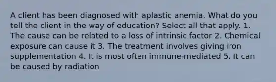 A client has been diagnosed with aplastic anemia. What do you tell the client in the way of education? Select all that apply. 1. The cause can be related to a loss of intrinsic factor 2. Chemical exposure can cause it 3. The treatment involves giving iron supplementation 4. It is most often immune-mediated 5. It can be caused by radiation