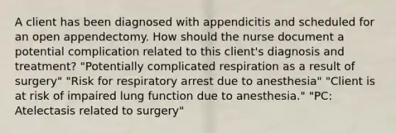 A client has been diagnosed with appendicitis and scheduled for an open appendectomy. How should the nurse document a potential complication related to this client's diagnosis and treatment? "Potentially complicated respiration as a result of surgery" "Risk for respiratory arrest due to anesthesia" "Client is at risk of impaired lung function due to anesthesia." "PC: Atelectasis related to surgery"