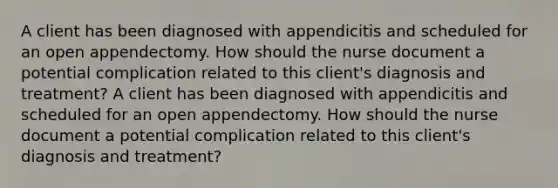 A client has been diagnosed with appendicitis and scheduled for an open appendectomy. How should the nurse document a potential complication related to this client's diagnosis and treatment? A client has been diagnosed with appendicitis and scheduled for an open appendectomy. How should the nurse document a potential complication related to this client's diagnosis and treatment?