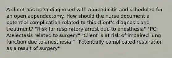 A client has been diagnosed with appendicitis and scheduled for an open appendectomy. How should the nurse document a potential complication related to this client's diagnosis and treatment? "Risk for respiratory arrest due to anesthesia" "PC: Atelectasis related to surgery" "Client is at risk of impaired lung function due to anesthesia." "Potentially complicated respiration as a result of surgery"