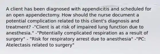 A client has been diagnosed with appendicitis and scheduled for an open appendectomy. How should the nurse document a potential complication related to this client's diagnosis and treatment? -"Client is at risk of impaired lung function due to anesthesia." -"Potentially complicated respiration as a result of surgery" - "Risk for respiratory arrest due to anesthesia" -"PC: Atelectasis related to surgery"